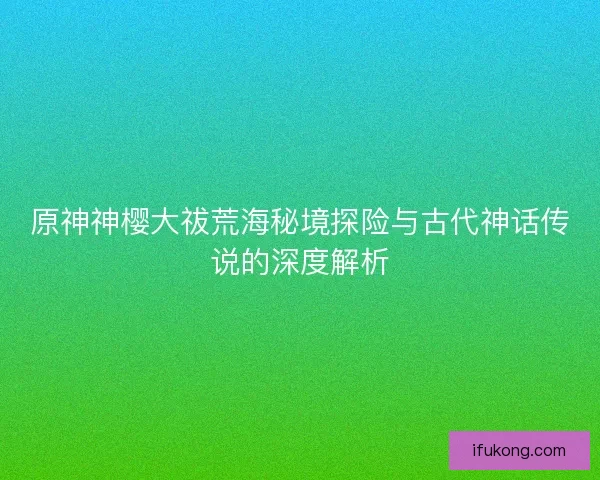原神神樱大祓荒海秘境探险与古代神话传说的深度解析