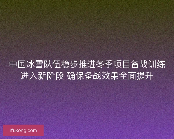 中国冰雪队伍稳步推进冬季项目备战训练进入新阶段 确保备战效果全面提升