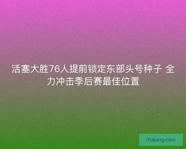 活塞大胜76人提前锁定东部头号种子 全力冲击季后赛最佳位置