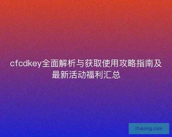 cfcdkey全面解析与获取使用攻略指南及最新活动福利汇总