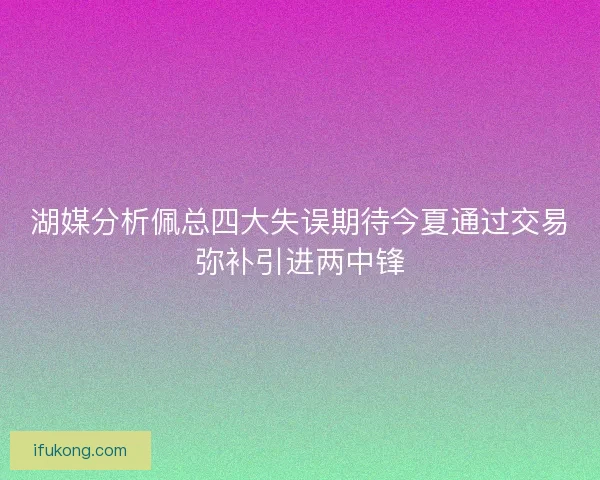 湖媒分析佩总四大失误期待今夏通过交易弥补引进两中锋