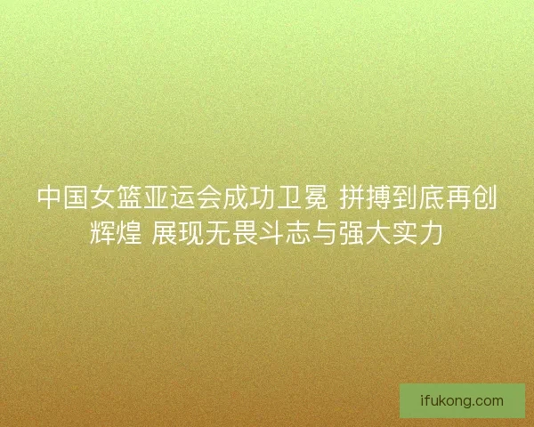 中国女篮亚运会成功卫冕 拼搏到底再创辉煌 展现无畏斗志与强大实力
