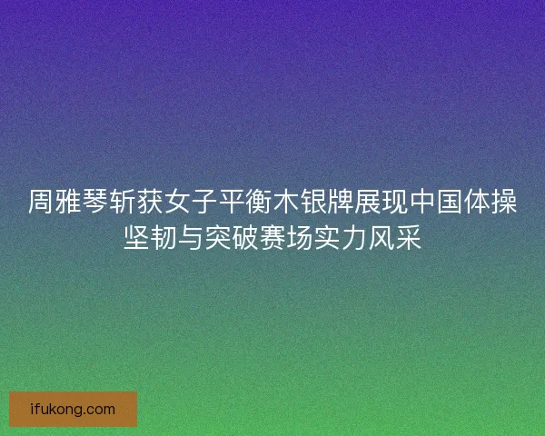 周雅琴斩获女子平衡木银牌展现中国体操坚韧与突破赛场实力风采