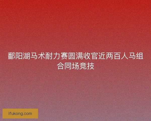 鄱阳湖马术耐力赛圆满收官近两百人马组合同场竞技