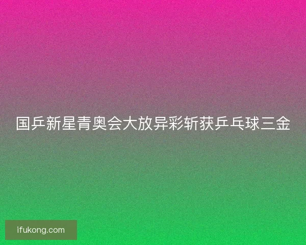 国乒新星青奥会大放异彩斩获乒乓球三金