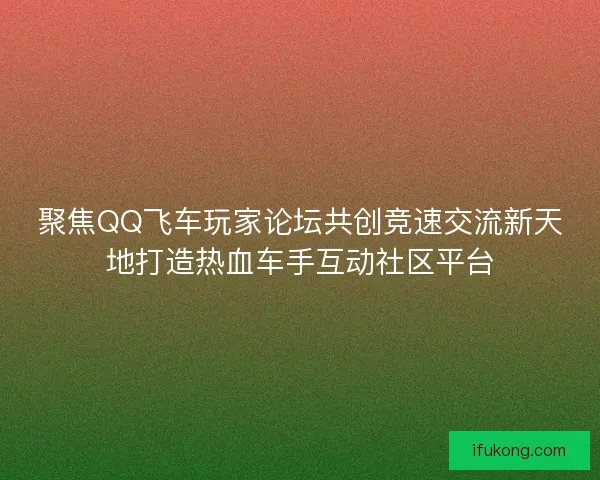 聚焦QQ飞车玩家论坛共创竞速交流新天地打造热血车手互动社区平台
