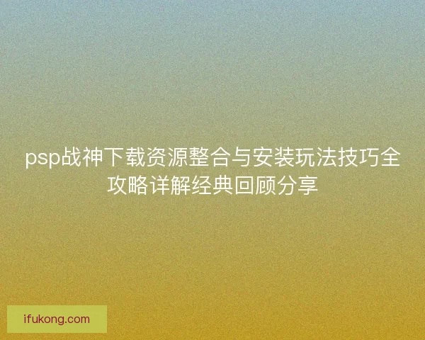 psp战神下载资源整合与安装玩法技巧全攻略详解经典回顾分享