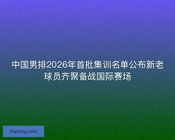中国男排2026年首批集训名单公布新老球员齐聚备战国际赛场