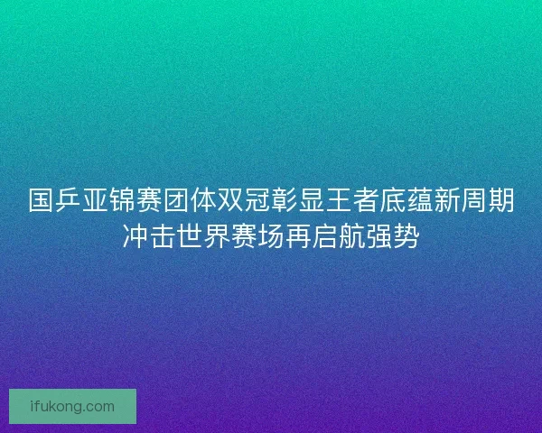 国乒亚锦赛团体双冠彰显王者底蕴新周期冲击世界赛场再启航强势