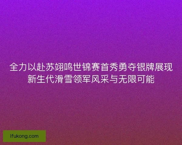 全力以赴苏翊鸣世锦赛首秀勇夺银牌展现新生代滑雪领军风采与无限可能 全力以赴苏翊鸣世锦赛首秀勇夺银牌展现新生代滑雪领军风采与无限可能