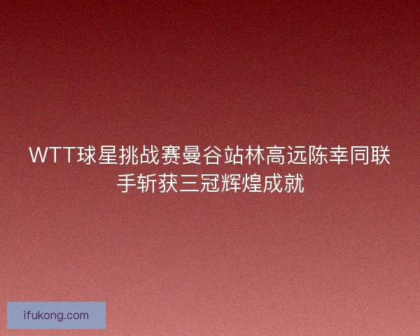 WTT球星挑战赛曼谷站林高远陈幸同联手斩获三冠辉煌成就 WTT球星挑战赛曼谷站林高远陈幸同联手斩获三冠辉煌成就