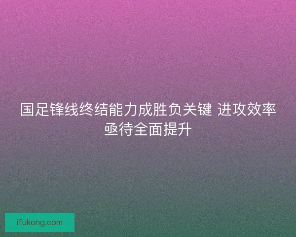 国足锋线终结能力成胜负关键 进攻效率亟待全面提升
