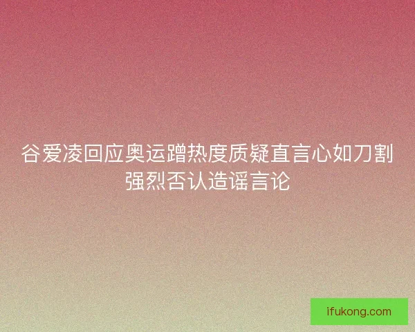 谷爱凌回应奥运蹭热度质疑直言心如刀割强烈否认造谣言论