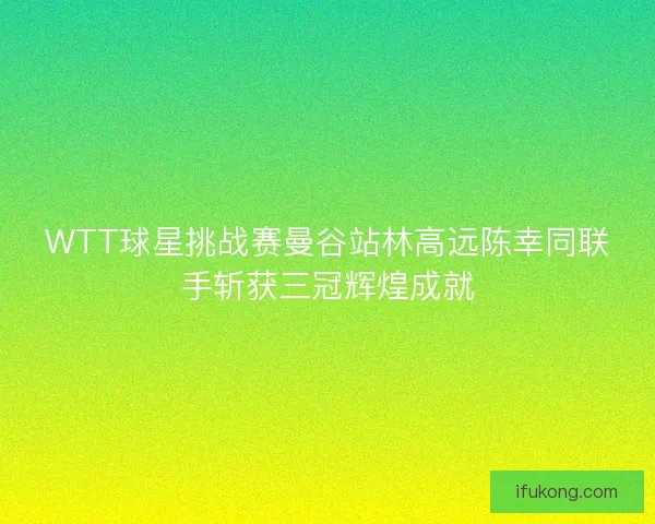 WTT球星挑战赛曼谷站林高远陈幸同联手斩获三冠辉煌成就