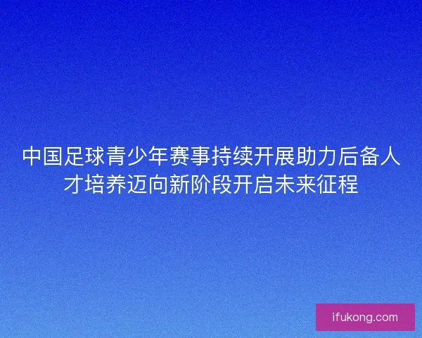 中国足球青少年赛事持续开展助力后备人才培养迈向新阶段开启未来征程