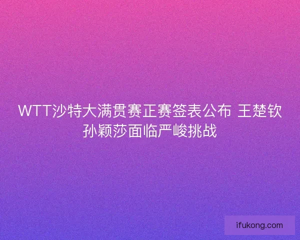 WTT沙特大满贯赛正赛签表公布 王楚钦孙颖莎面临严峻挑战