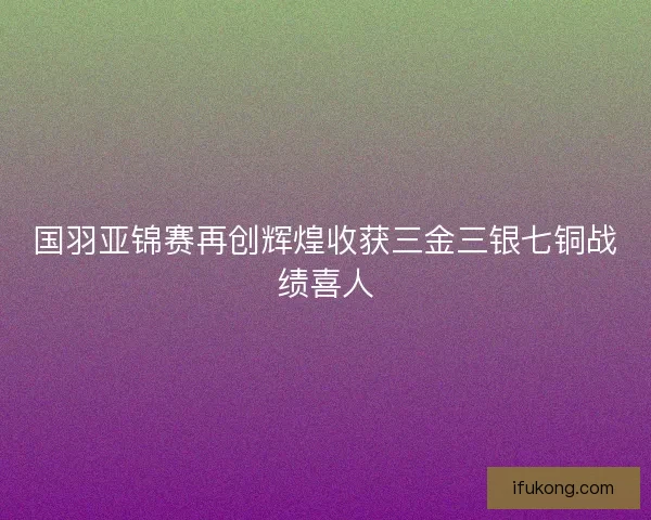 国羽亚锦赛再创辉煌收获三金三银七铜战绩喜人