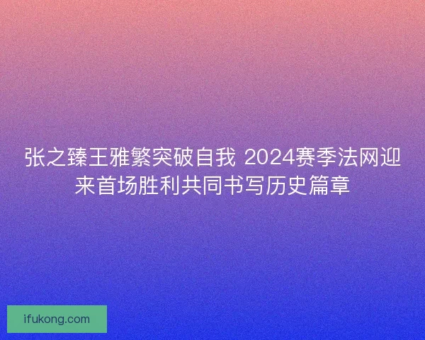 张之臻王雅繁突破自我 2024赛季法网迎来首场胜利共同书写历史篇章